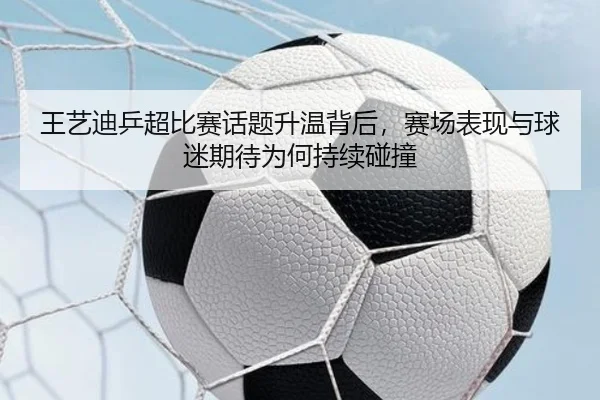 王艺迪乒超比赛话题升温背后，赛场表现与球迷期待为何持续碰撞